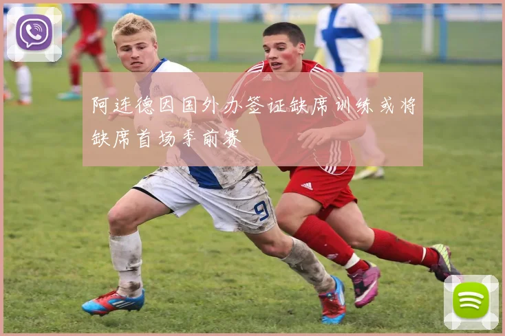 阿连德因国外办签证缺席训练或将缺席首场季前赛