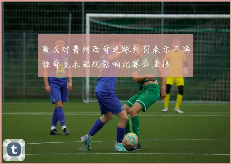 隆戈对普利西奇进球判罚表示不满称奇克未犯规影响比赛公正性