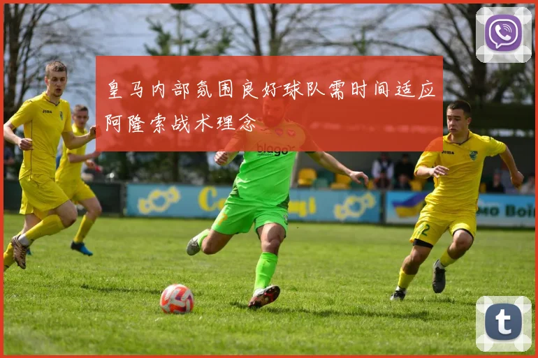 皇马内部氛围良好球队需时间适应阿隆索战术理念