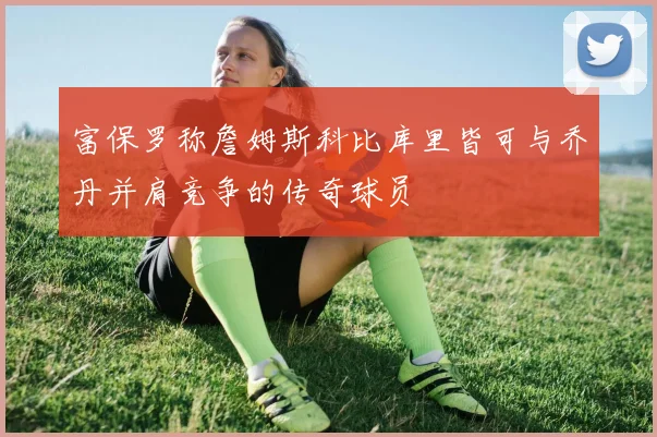 富保罗称詹姆斯科比库里皆可与乔丹并肩竞争的传奇球员