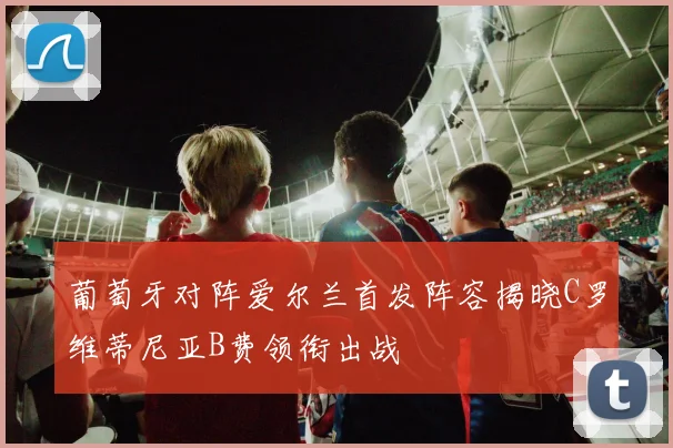 葡萄牙对阵爱尔兰首发阵容揭晓C罗维蒂尼亚B费领衔出战