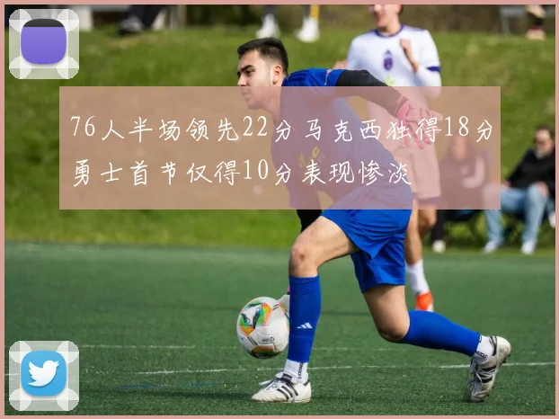 76人半场领先22分马克西独得18分勇士首节仅得10分表现惨淡