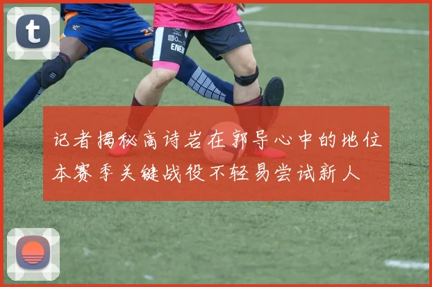 记者揭秘高诗岩在郭导心中的地位本赛季关键战役不轻易尝试新人