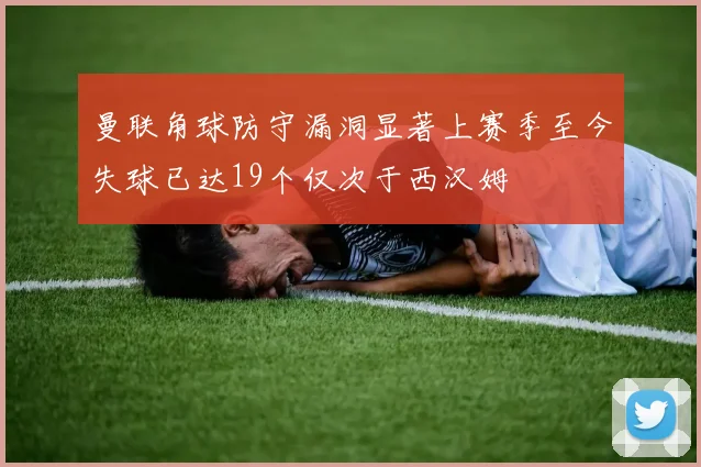 曼联角球防守漏洞显著上赛季至今失球已达19个仅次于西汉姆