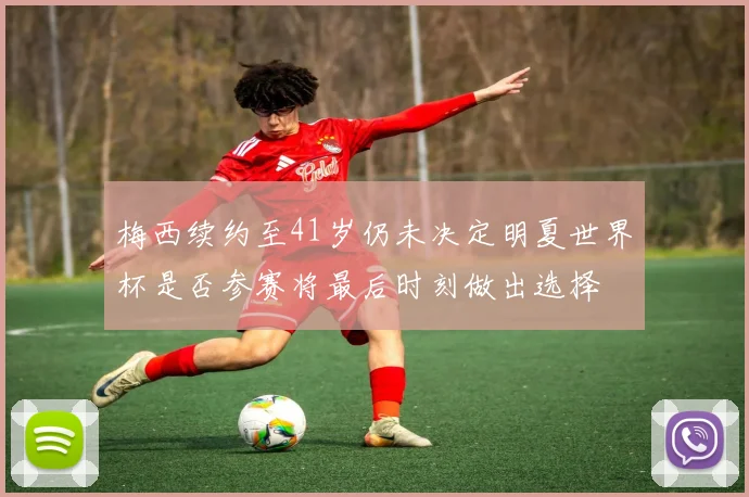 梅西续约至41岁仍未决定明夏世界杯是否参赛将最后时刻做出选择