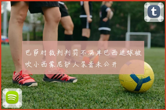 巴萨对裁判判罚不满库巴西进球被吹小西蒙尼铲人录音未公开
