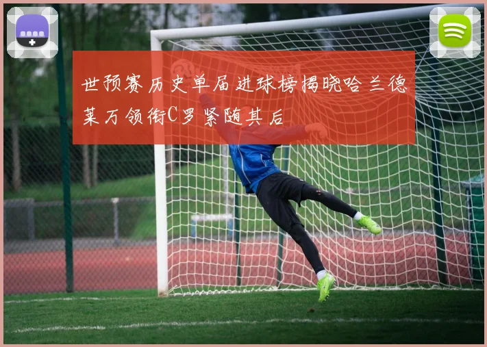 世预赛历史单届进球榜揭晓哈兰德莱万领衔C罗紧随其后