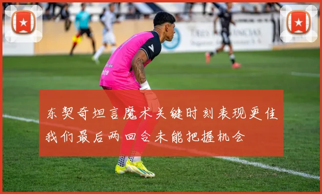 东契奇坦言魔术关键时刻表现更佳我们最后两回合未能把握机会