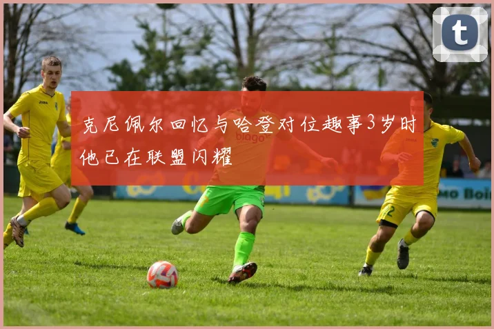 克尼佩尔回忆与哈登对位趣事3岁时他已在联盟闪耀