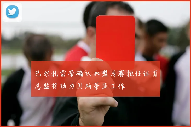 巴尔扎雷蒂确认加盟马赛担任体育总监将助力贝纳蒂亚工作