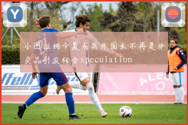 小图拉姆今夏或离开国米不再是非卖品引发转会speculation