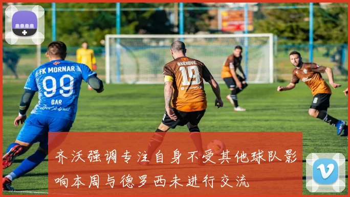 齐沃强调专注自身不受其他球队影响本周与德罗西未进行交流