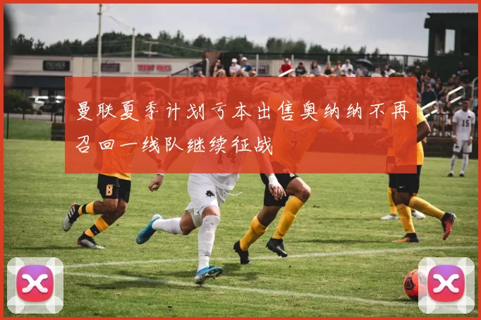 曼联夏季计划亏本出售奥纳纳不再召回一线队继续征战