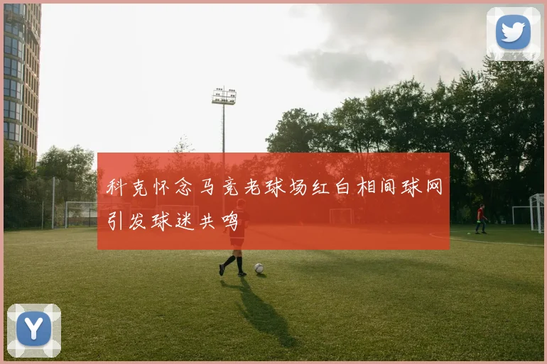 科克怀念马竞老球场红白相间球网引发球迷共鸣