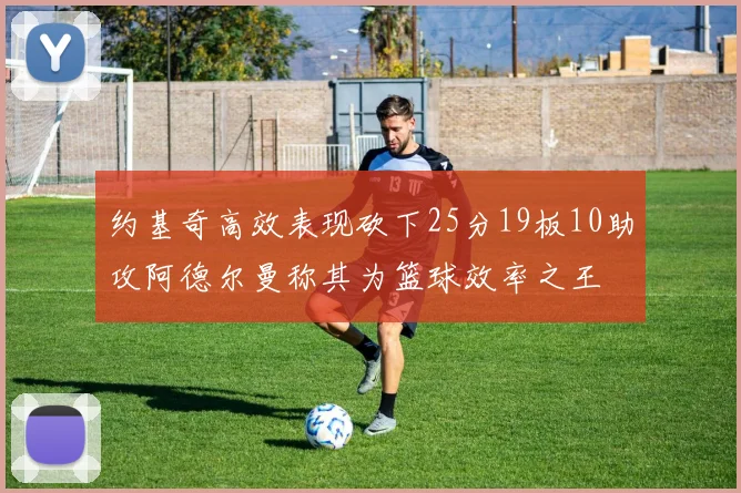 约基奇高效表现砍下25分19板10助攻阿德尔曼称其为篮球效率之王
