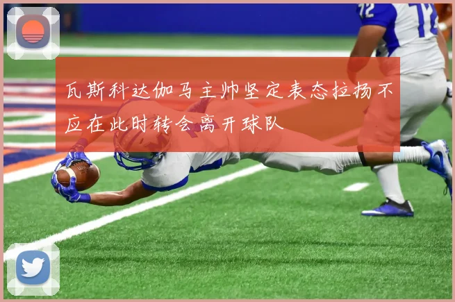 瓦斯科达伽马主帅坚定表态拉扬不应在此时转会离开球队