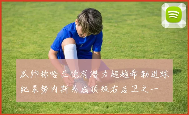 瓜帅称哈兰德有潜力超越希勒进球纪录努内斯或成顶级右后卫之一