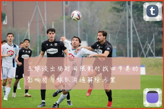 三球谈出场时间限制对找回节奏的影响将与球队沟通解除方案
