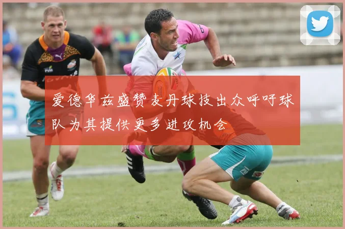 爱德华兹盛赞麦丹球技出众呼吁球队为其提供更多进攻机会
