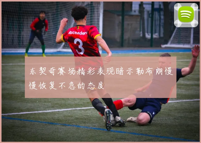 东契奇赛场精彩表现暗示勒布朗慢慢恢复不急的态度