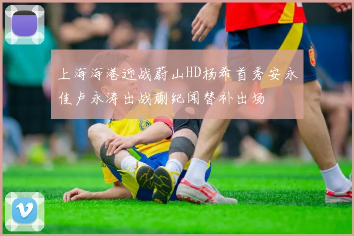 上海海港迎战蔚山HD杨希首秀安永佳卢永涛出战蒯纪闻替补出场