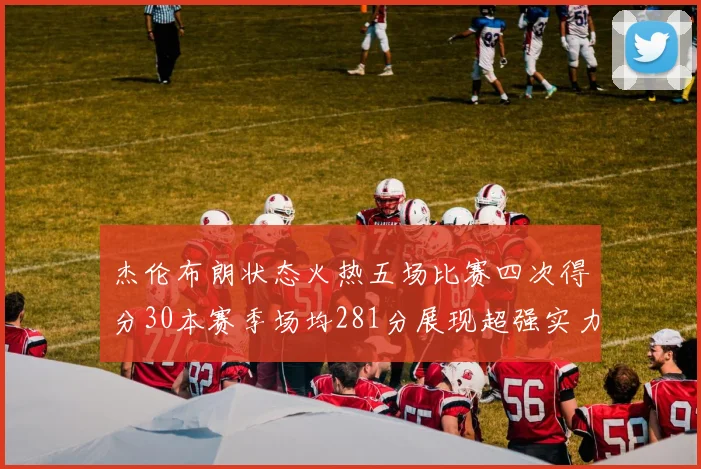 杰伦布朗状态火热五场比赛四次得分30本赛季场均281分展现超强实力