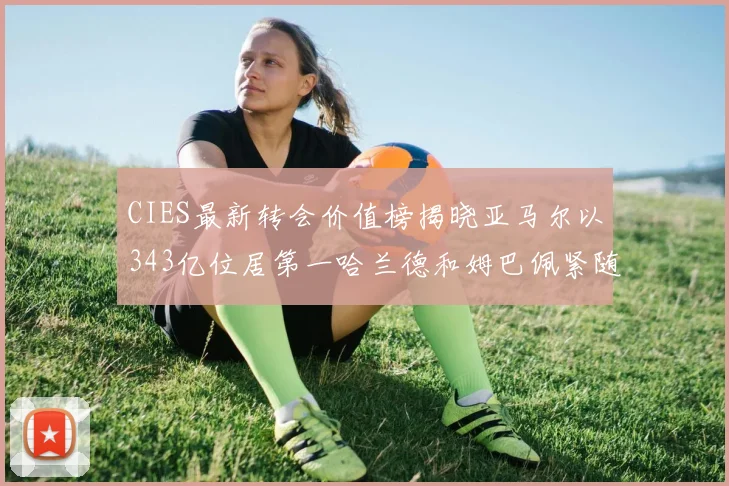 CIES最新转会价值榜揭晓亚马尔以343亿位居第一哈兰德和姆巴佩紧随其后
