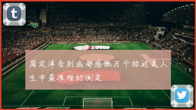 周定洋告别成都感慨万千称这是人生中最艰难的决定