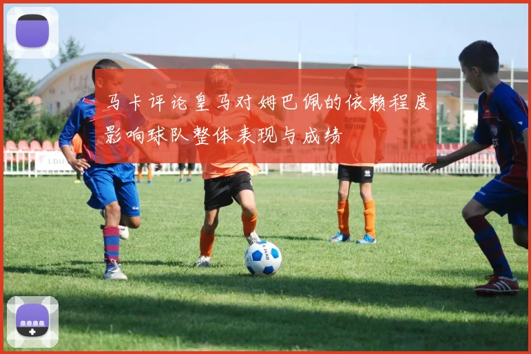马卡评论皇马对姆巴佩的依赖程度影响球队整体表现与成绩