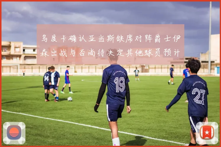 乌度卡确认亚当斯缺席对阵爵士伊森出战与否尚待决定其他球员预计均能参赛