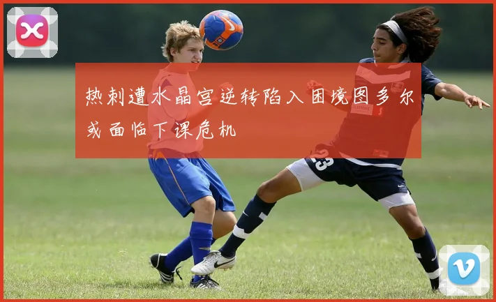 热刺遭水晶宫逆转陷入困境图多尔或面临下课危机