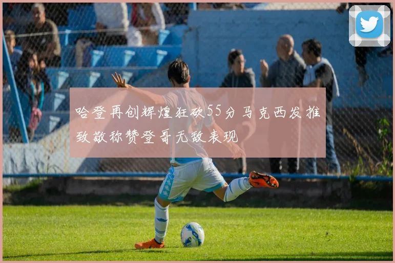 哈登再创辉煌狂砍55分马克西发推致敬称赞登哥无敌表现