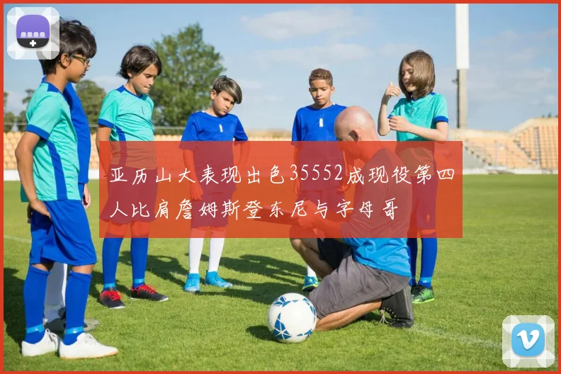 亚历山大表现出色35552成现役第四人比肩詹姆斯登东尼与字母哥