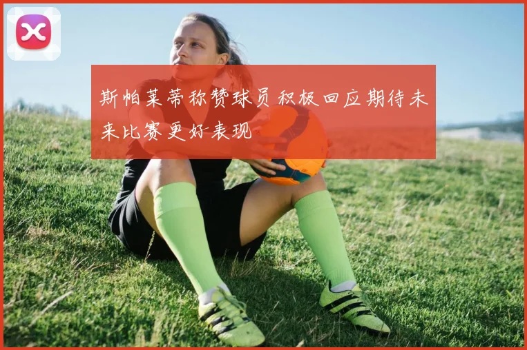 斯帕莱蒂称赞球员积极回应期待未来比赛更好表现