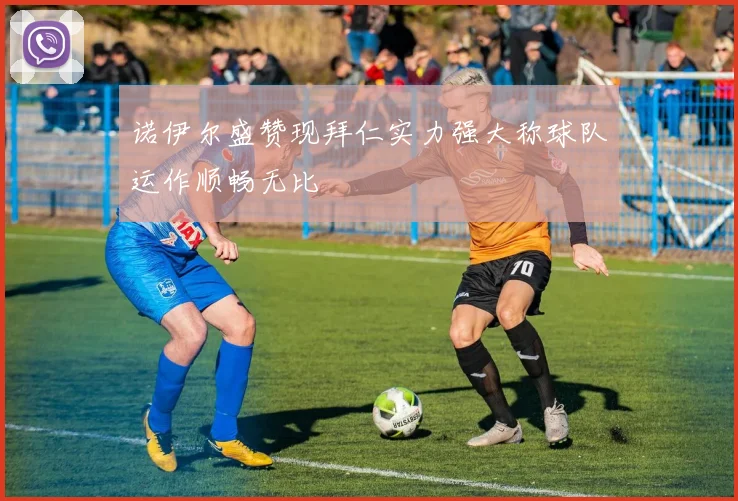 诺伊尔盛赞现拜仁实力强大称球队运作顺畅无比
