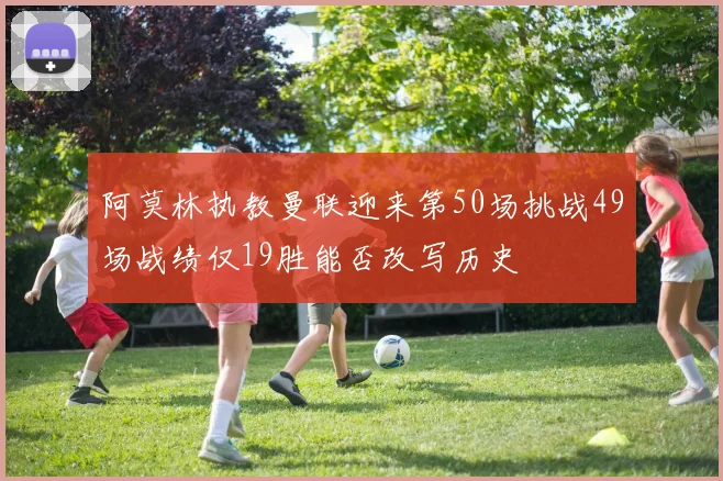 阿莫林执教曼联迎来第50场挑战49场战绩仅19胜能否改写历史