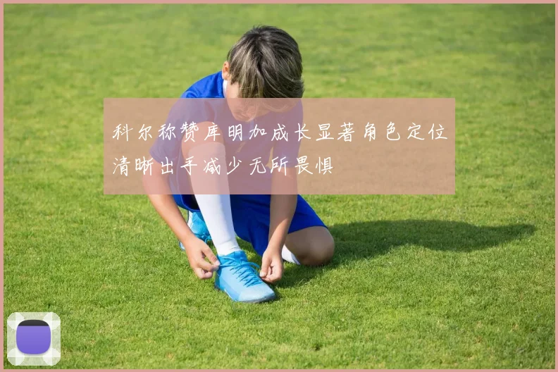 科尔称赞库明加成长显著角色定位清晰出手减少无所畏惧