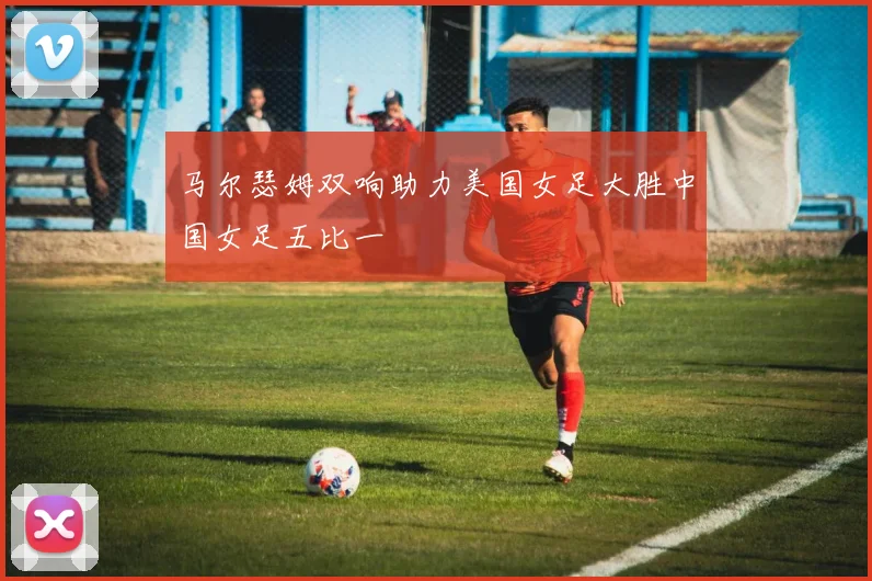 马尔瑟姆双响助力美国女足大胜中国女足五比一