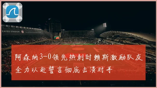 阿森纳3-0领先热刺时赖斯激励队友全力以赴誓言彻底击溃对手